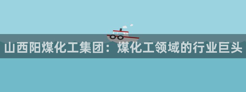 球盟会qm9：山西阳煤化工集团：煤化工领域的行业巨头