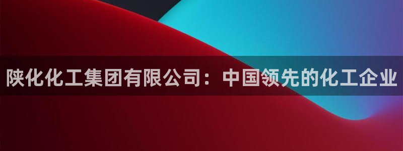 球盟会中国官方网站：陕化化工集团有限公司：中国领先的化工企业