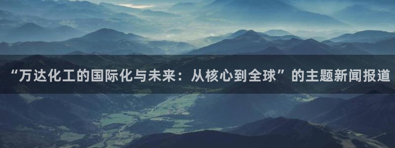 球盟会app网址多少：“万达化工的国际化与未来：从核心到全球