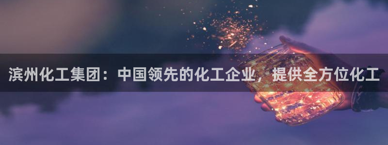 球盟会网页版：滨州化工集团：中国领先的化工企业，提供全方位化