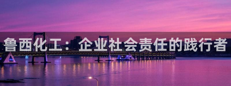 球盟会官方登录平台入口：鲁西化工：企业社会责任的践行者