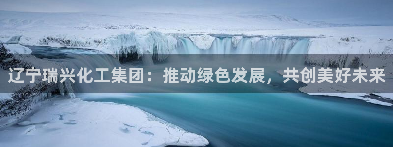 球盟会福利码2023最简单三个步骤：辽宁瑞兴化工集团：推动绿