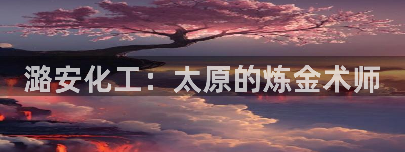 球盟会(中国)官方网站：潞安化工：太原的炼金术师
