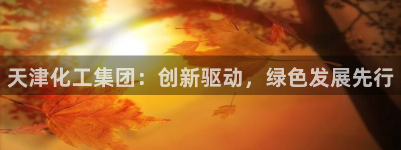 球盟会有限公司怎么样：天津化工集团：创新驱动，绿色发展先行