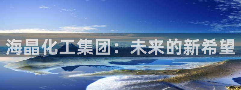 球盟会福利码2023最简单三个步骤：海晶化工集团：未来的新希