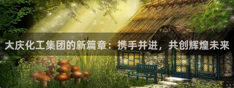 球盟会里面有打牌的嘛是真的吗：大庆化工集团的新篇章：携手并进